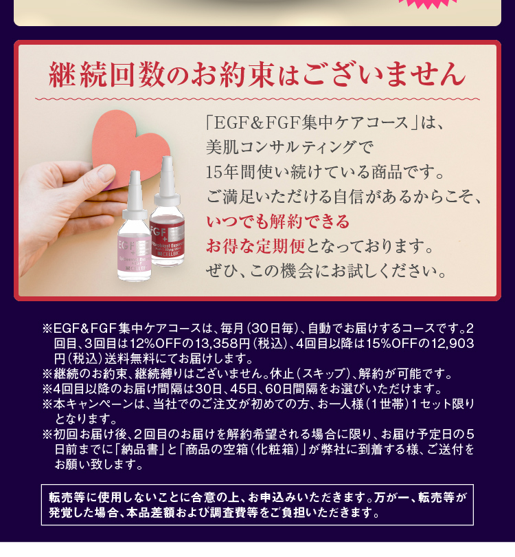 ※EGF&FGF集中ケアコースは、毎月(30日毎)、自動でお届けするコースです。2回目、3回目は12%OFFの13,358円(税込)、4回目以降は15%OFFの12,903円(税込)送料無料にてお届けします。※継続のお約束、継続縛りはございません。休止(スキップ)、解約が可能です。※4回目以降のお届け間隔は30日、45日、60日間隔をお選びいただけます。※本キャンペーンは、当社でのご注文が初めての方、お一人様(1世帯)1セット限りとなります。※転売等に使用しないことに合意の上、お申込みいただきます。万が一、転売等が発覚した場合、本品差額および調査費等をご負担いただきます。