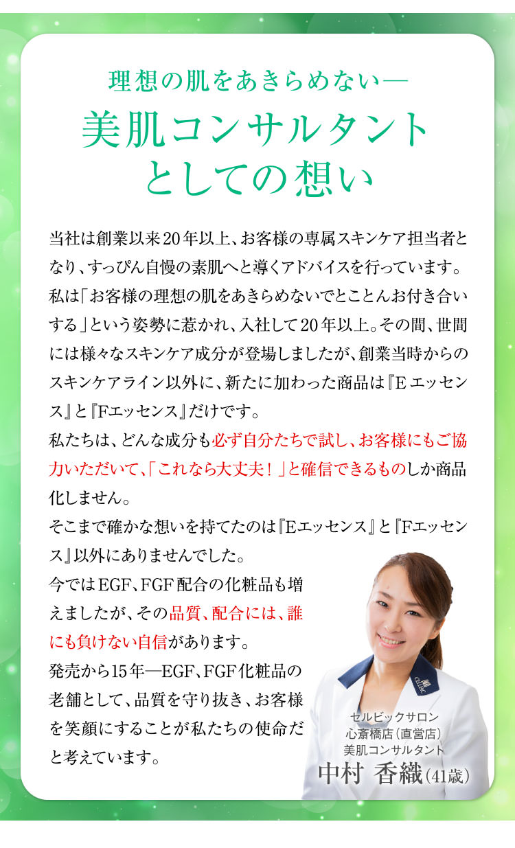 理想の肌をあきらめない─美肌コンサルタントとしての想い 当社は創業以来20年以上、お客様の専属スキンケア担当者となり、すっぴん自慢の素肌へと導くアドバイスを行っています。私は「お客様の理想の肌をあきらめないでとことんお付き合いする」という姿勢に惹かれ、入社して20年以上。その間、世間には様々なスキンケア成分が登場しましたが、創業当時からのスキンケアライン以外に、新たに加わった商品は『Eエッセンス』と『Fエッセンス』だけです。私たちは、どんな成分も必ず自分たちで試し、お客様にもご協力いただいて、「これなら大丈夫!」と確信できるものしか商品化しません。そこまで確かな想いを持てたのは「Eエッセンス」と「Fエッセンス」以外にありませんでした。今ではEGF、FGF配合の化粧品も増えましたが、その品質、配合には、誰にも負けない自信があります。発売から15年─EGF、FGF化粧品の老舗として、品質を守り抜き、お客様を笑顔にすることが私たちの使命だと考えています。 スキンケアスタイリスト中村 香織